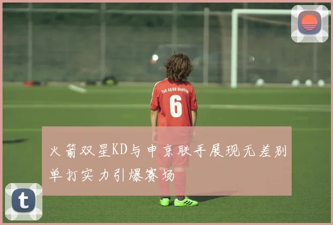 火箭双星KD与申京联手展现无差别单打实力引爆赛场