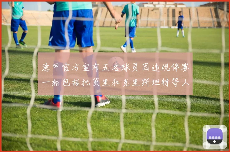 意甲官方宣布五名球员因违规停赛一轮包括托莫里和克里斯坦特等人