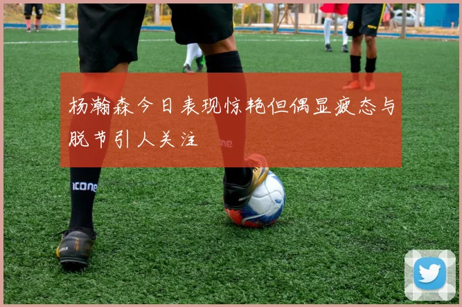 杨瀚森今日表现惊艳但偶显疲态与脱节引人关注