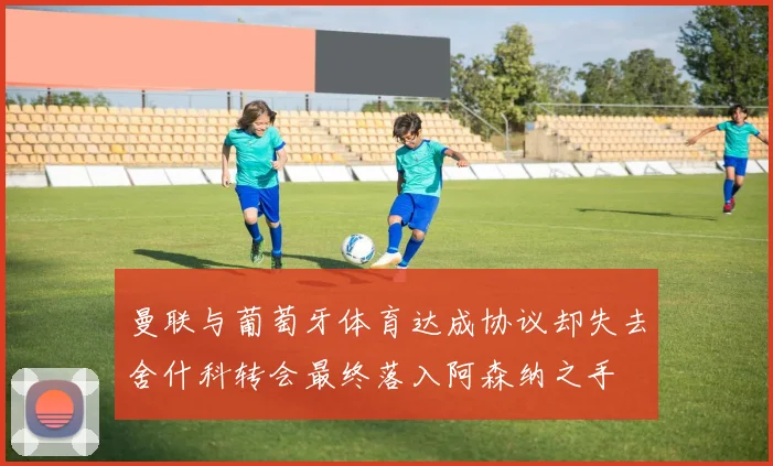 曼联与葡萄牙体育达成协议却失去舍什科转会最终落入阿森纳之手