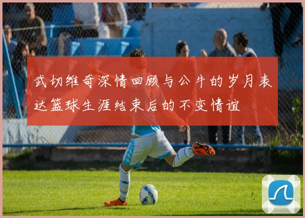 武切维奇深情回顾与公牛的岁月表达篮球生涯结束后的不变情谊