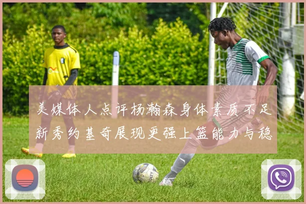 美媒体人点评杨瀚森身体素质不足新秀约基奇展现更强上篮能力与稳定性