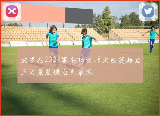 波罗在2324赛季助攻18次成英超后卫之最展现出色表现