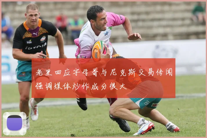 老里回应字母哥与尼克斯交易传闻强调媒体炒作成分很大