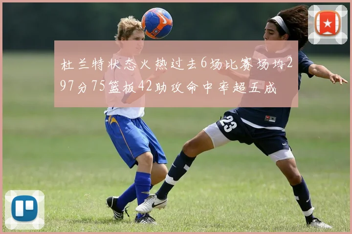 杜兰特状态火热过去6场比赛场均297分75篮板42助攻命中率超五成