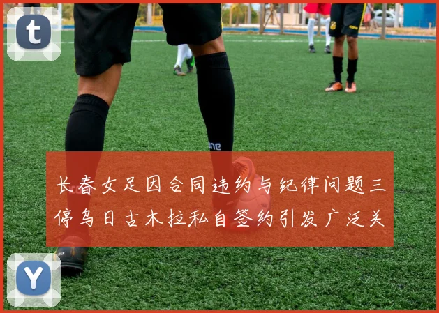 长春女足因合同违约与纪律问题三停乌日古木拉私自签约引发广泛关注