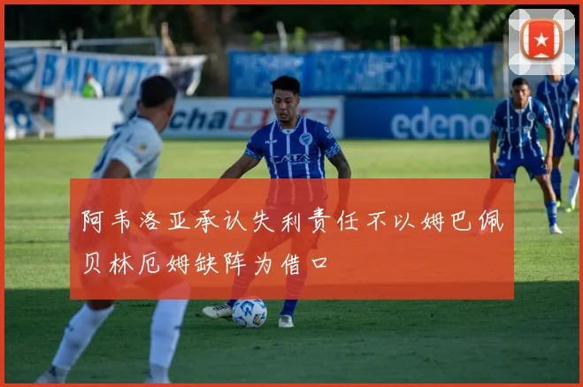 阿韦洛亚承认失利责任不以姆巴佩贝林厄姆缺阵为借口