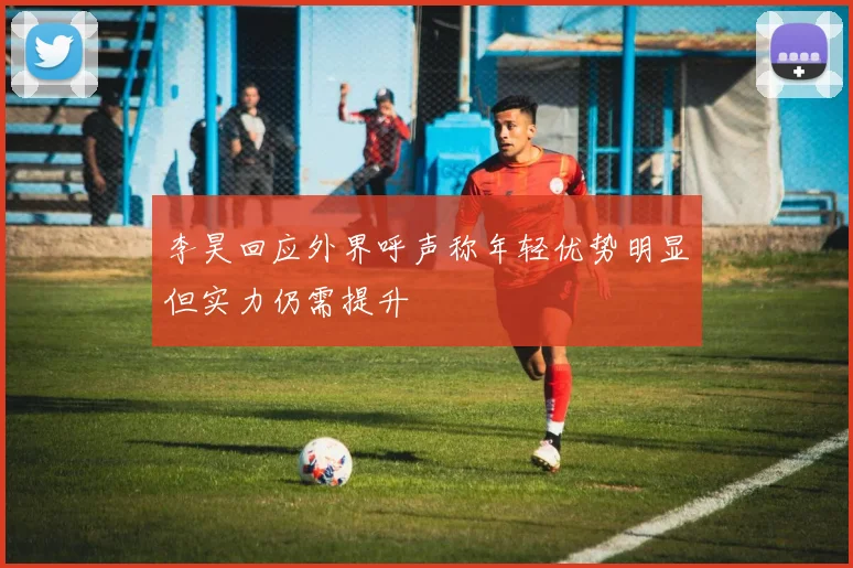 李昊回应外界呼声称年轻优势明显但实力仍需提升