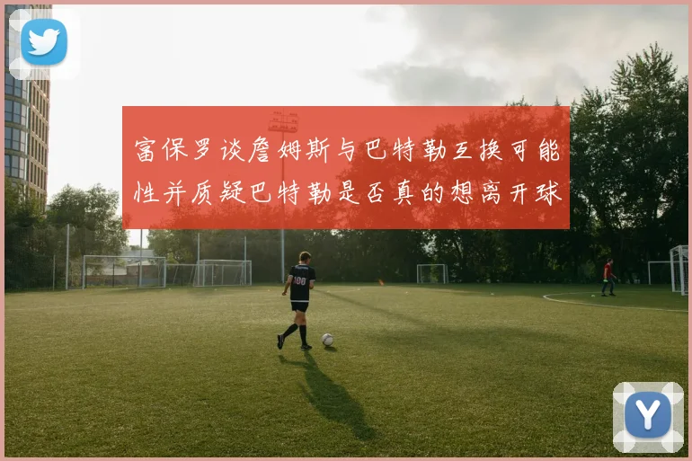 富保罗谈詹姆斯与巴特勒互换可能性并质疑巴特勒是否真的想离开球队