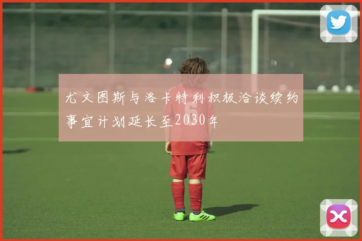尤文图斯与洛卡特利积极洽谈续约事宜计划延长至2030年