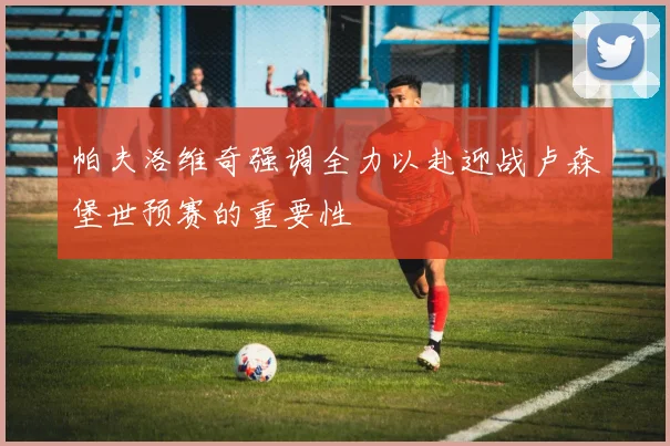 帕夫洛维奇强调全力以赴迎战卢森堡世预赛的重要性