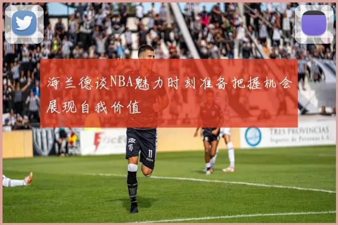 海兰德谈NBA魅力时刻准备把握机会展现自我价值