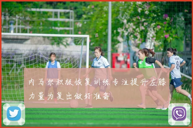 内马尔积极恢复训练专注提升左膝力量为复出做好准备