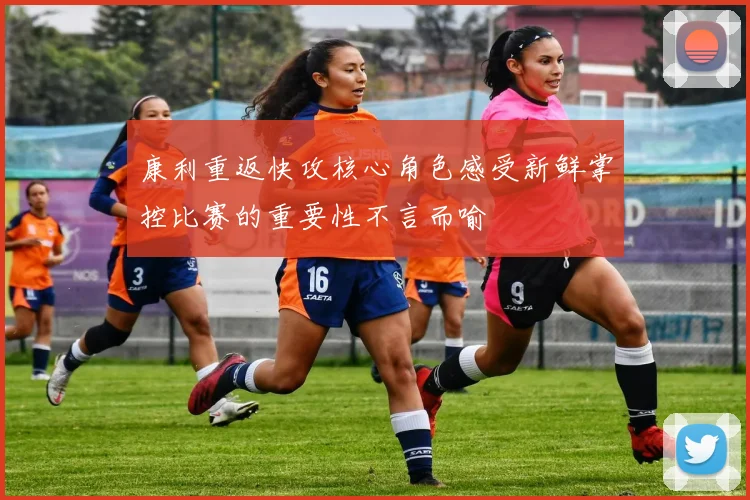 康利重返快攻核心角色感受新鲜掌控比赛的重要性不言而喻