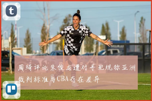 周琦评论朱俊龙遭对手犯规称亚洲裁判标准与CBA存在差异
