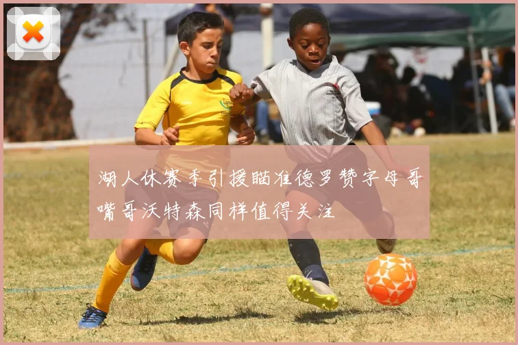 湖人休赛季引援瞄准德罗赞字母哥嘴哥沃特森同样值得关注