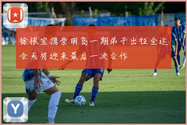 徐根宝携崇明岛一期弟子出征全运会或将迎来最后一次合作