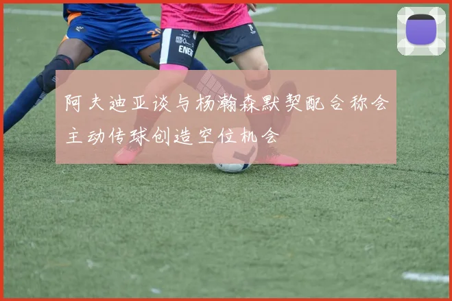 阿夫迪亚谈与杨瀚森默契配合称会主动传球创造空位机会